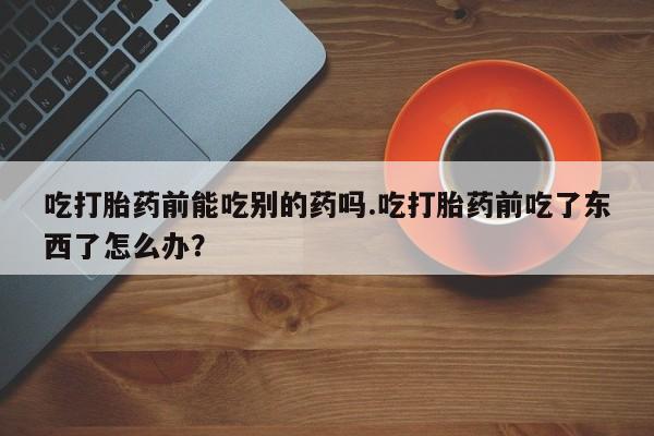 堕胎药药店购买微信联系方式吃打胎药前能吃别的药吗.吃打胎药前吃了东西了怎么办？