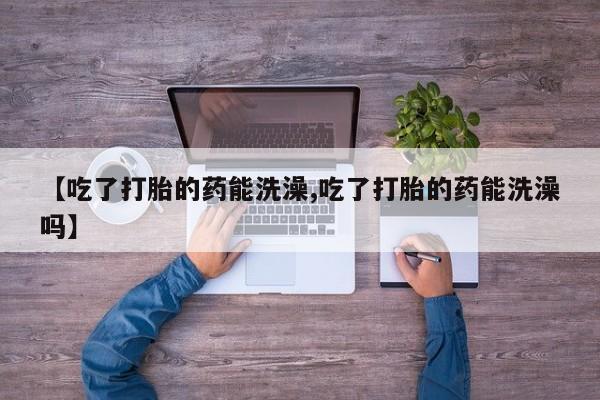 堕胎药药店购买微信联系方式【吃了打胎的药能洗澡,吃了打胎的药能洗澡吗】