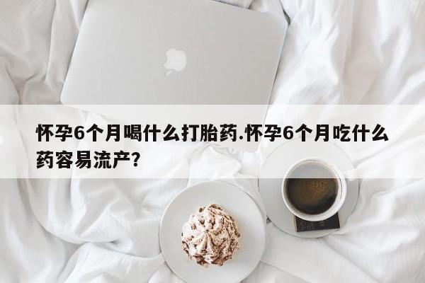 堕胎药药店购买微信联系方式怀孕6个月喝什么打胎药.怀孕6个月吃什么药容易流产？