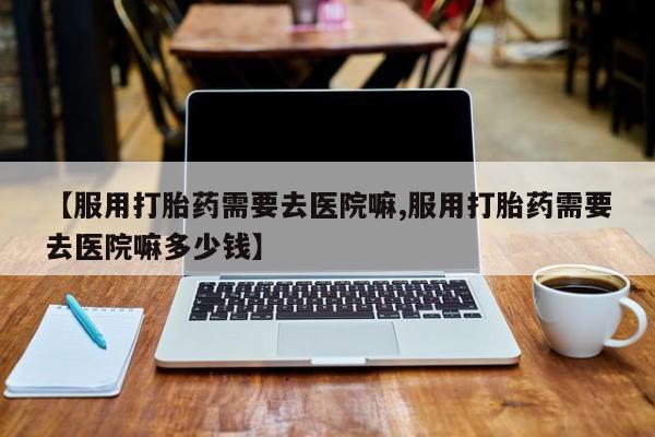 堕胎药药店购买微信联系方式【服用打胎药需要去医院嘛,服用打胎药需要去医院嘛多少钱】