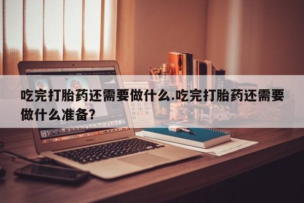 堕胎药药店购买微信联系方式吃完打胎药还需要做什么.吃完打胎药还需要做什么准备？