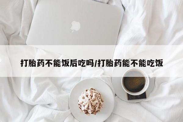 堕胎药药店购买微信联系方式打胎药不能饭后吃吗/打胎药能不能吃饭