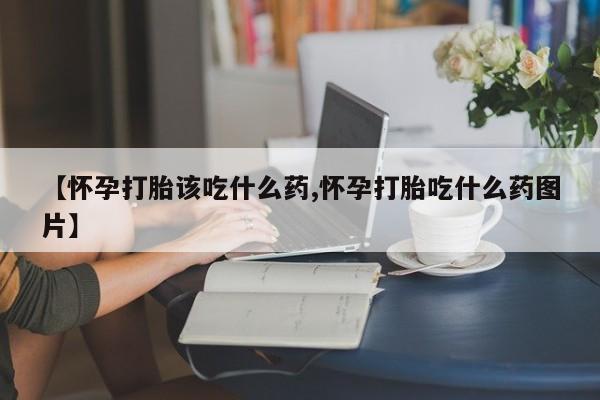 堕胎药药店购买微信联系方式【怀孕打胎该吃什么药,怀孕打胎吃什么药图片】
