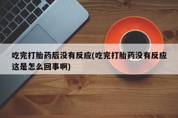 堕胎药药店购买微信联系方式吃完打胎药后没有反应(吃完打胎药没有反应这是怎么回事啊)