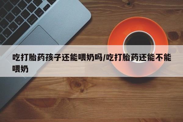 堕胎药药店购买微信联系方式吃打胎药孩子还能喂奶吗/吃打胎药还能不能喂奶