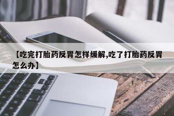 堕胎药药店购买微信联系方式【吃完打胎药反胃怎样缓解,吃了打胎药反胃怎么办】
