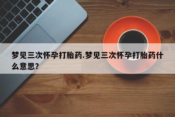 堕胎药药店购买微信联系方式梦见三次怀孕打胎药.梦见三次怀孕打胎药什么意思？
