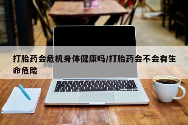 堕胎药药店购买微信联系方式打胎药会危机身体健康吗/打胎药会不会有生命危险