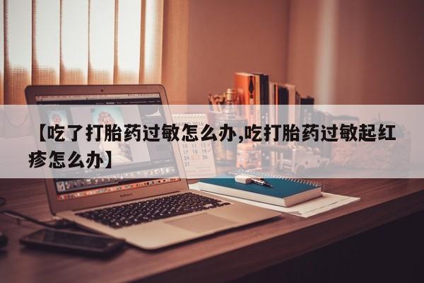 堕胎药药店购买微信联系方式【吃了打胎药过敏怎么办,吃打胎药过敏起红疹怎么办】