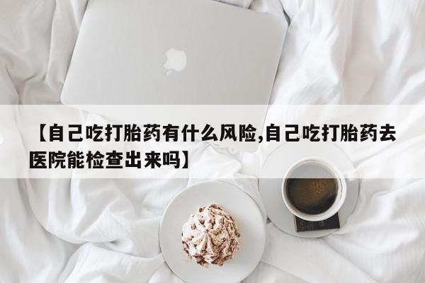 堕胎药药店购买微信联系方式【自己吃打胎药有什么风险,自己吃打胎药去医院能检查出来吗】