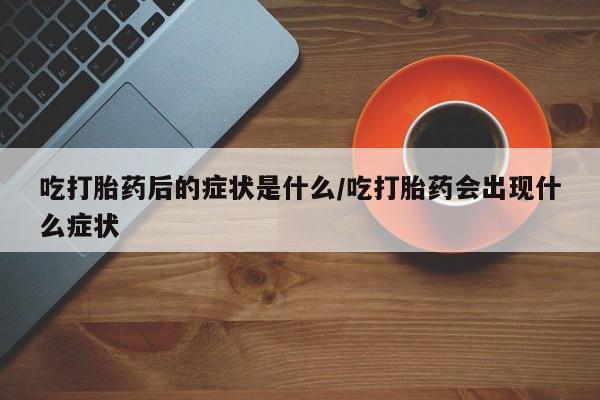 堕胎药药店购买微信联系方式吃打胎药后的症状是什么/吃打胎药会出现什么症状