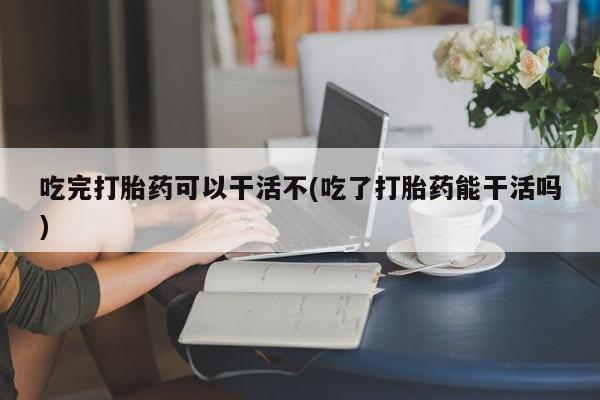 堕胎药药店购买微信联系方式吃完打胎药可以干活不(吃了打胎药能干活吗)