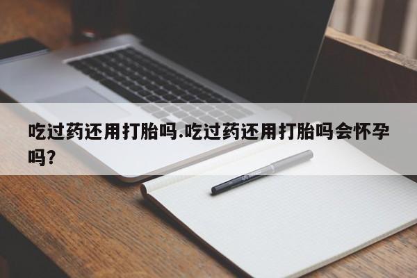 堕胎药药店购买微信联系方式吃过药还用打胎吗.吃过药还用打胎吗会怀孕吗？