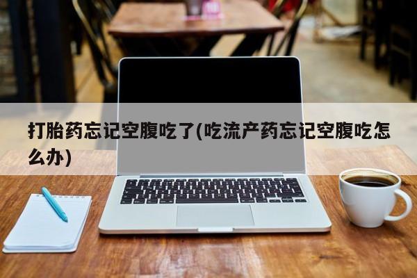 堕胎药药店购买微信联系方式打胎药忘记空腹吃了(吃流产药忘记空腹吃怎么办)