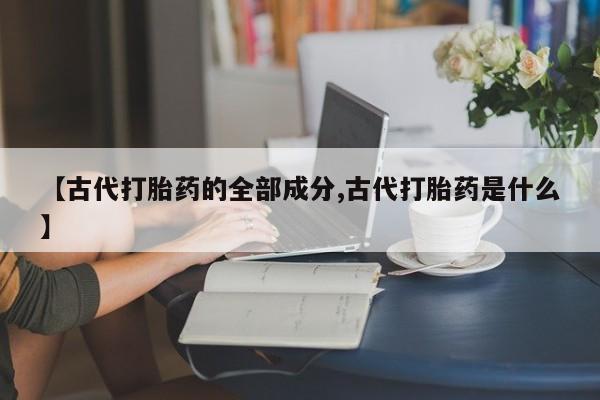 堕胎药药店购买微信联系方式【古代打胎药的全部成分,古代打胎药是什么】