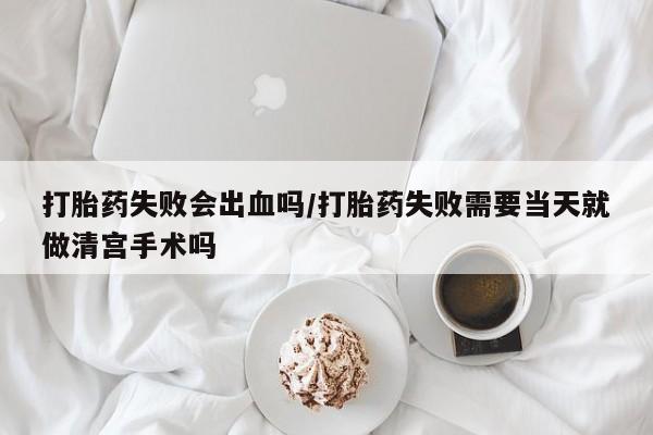 堕胎药药店购买微信联系方式打胎药失败会出血吗/打胎药失败需要当天就做清宫手术吗