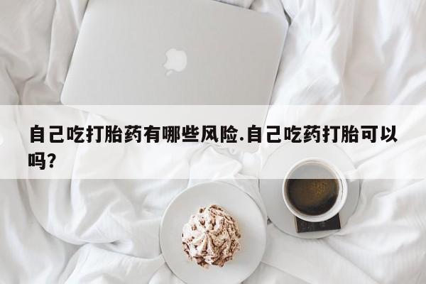 堕胎药药店购买微信联系方式自己吃打胎药有哪些风险.自己吃药打胎可以吗？