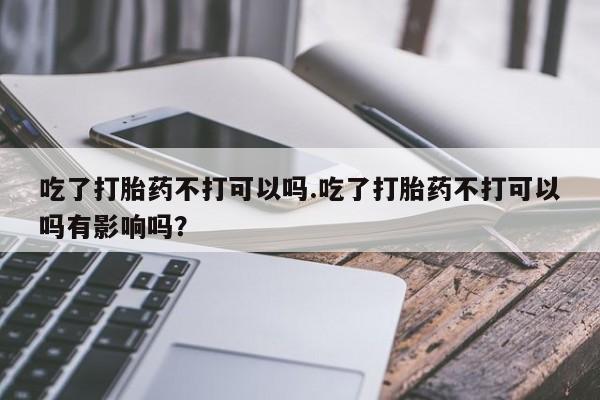 堕胎药药店购买微信联系方式吃了打胎药不打可以吗.吃了打胎药不打可以吗有影响吗？