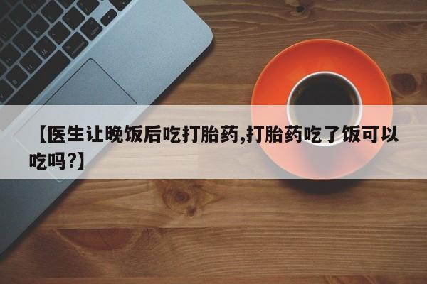 堕胎药药店购买微信联系方式【医生让晚饭后吃打胎药,打胎药吃了饭可以吃吗?】