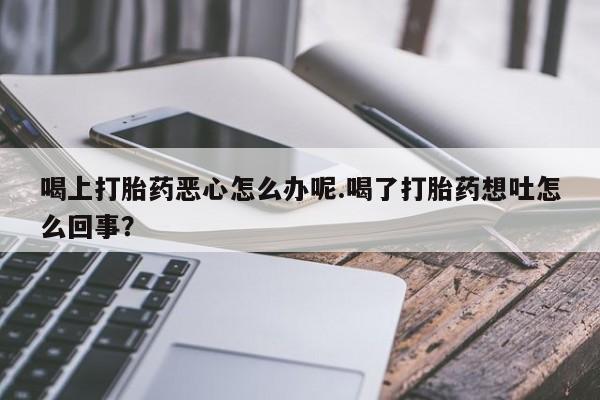 堕胎药药店购买微信联系方式喝上打胎药恶心怎么办呢.喝了打胎药想吐怎么回事？