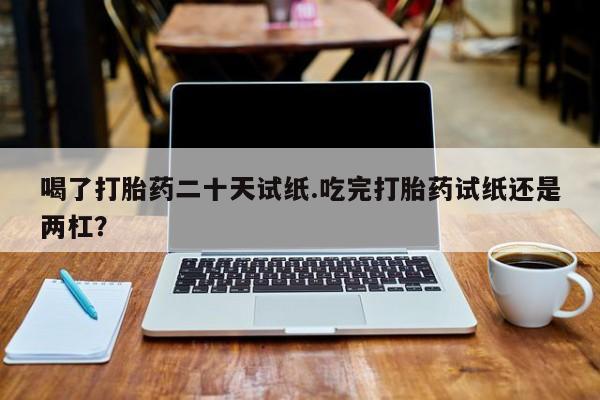 堕胎药药店购买微信联系方式喝了打胎药二十天试纸.吃完打胎药试纸还是两杠？
