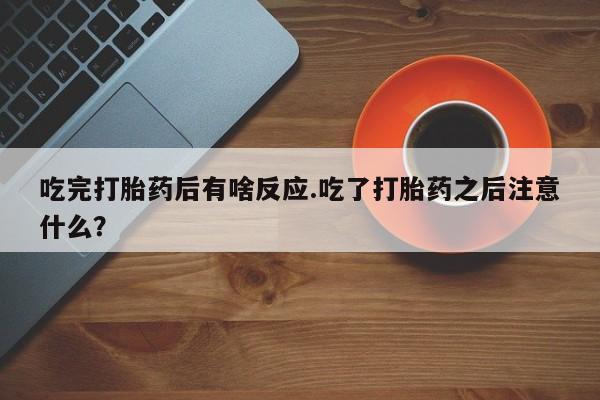 堕胎药药店购买微信联系方式吃完打胎药后有啥反应.吃了打胎药之后注意什么？