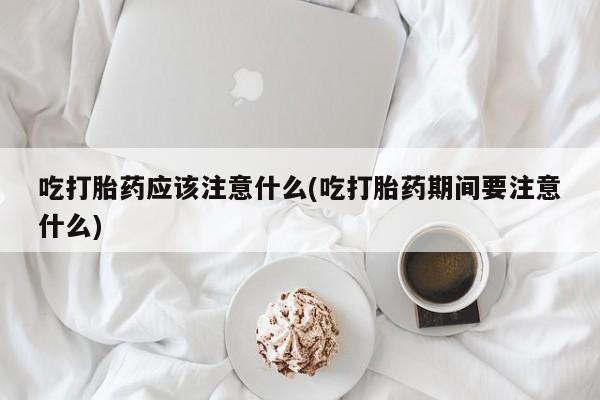 堕胎药药店购买微信联系方式吃打胎药应该注意什么(吃打胎药期间要注意什么)