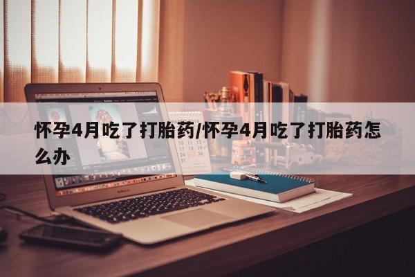 堕胎药药店购买微信联系方式怀孕4月吃了打胎药/怀孕4月吃了打胎药怎么办