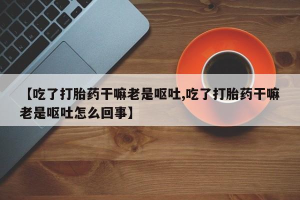 堕胎药药店购买微信联系方式【吃了打胎药干嘛老是呕吐,吃了打胎药干嘛老是呕吐怎么回事】