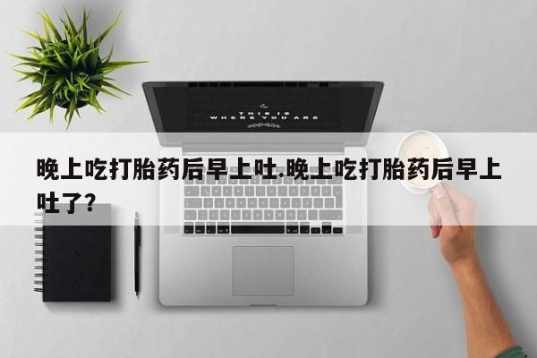堕胎药药店购买微信联系方式晚上吃打胎药后早上吐.晚上吃打胎药后早上吐了？