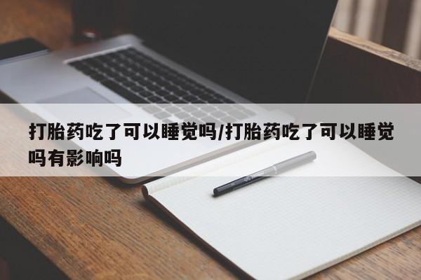 堕胎药药店购买微信联系方式打胎药吃了可以睡觉吗/打胎药吃了可以睡觉吗有影响吗
