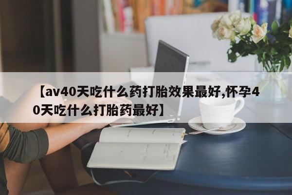 堕胎药药店购买微信联系方式【av40天吃什么药打胎效果最好,怀孕40天吃什么打胎药最好】