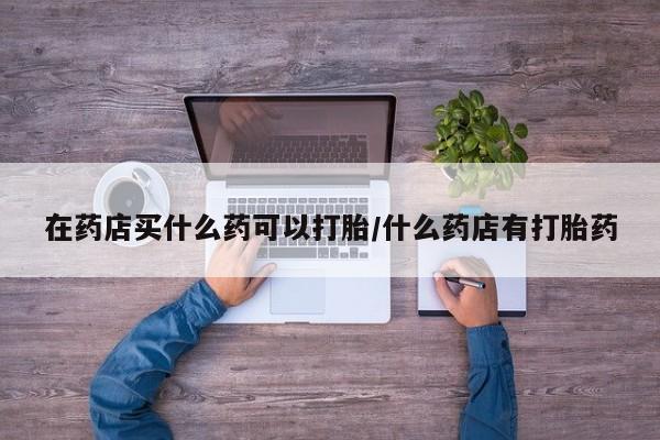 堕胎药药店购买微信联系方式在药店买什么药可以打胎/什么药店有打胎药