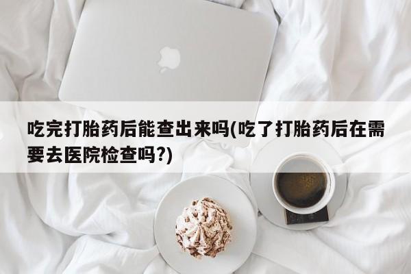 堕胎药药店购买微信联系方式吃完打胎药后能查出来吗(吃了打胎药后在需要去医院检查吗?)