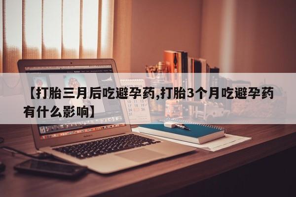 堕胎药药店购买微信联系方式【打胎三月后吃避孕药,打胎3个月吃避孕药有什么影响】