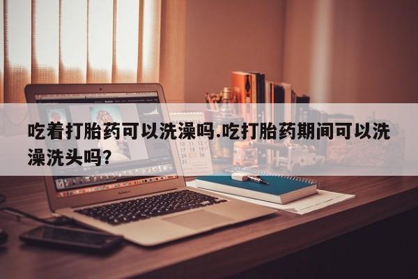 堕胎药药店购买微信联系方式吃着打胎药可以洗澡吗.吃打胎药期间可以洗澡洗头吗？