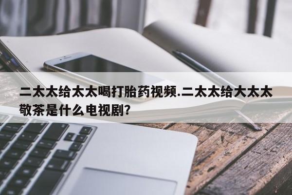 堕胎药药店购买微信联系方式二太太给太太喝打胎药视频.二太太给大太太敬茶是什么电视剧？