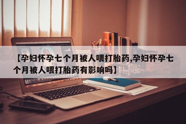 堕胎药药店购买微信联系方式【孕妇怀孕七个月被人喂打胎药,孕妇怀孕七个月被人喂打胎药有影响吗】