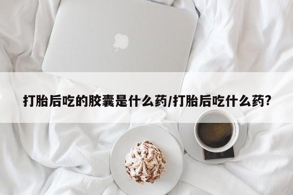 堕胎药药店购买微信联系方式打胎后吃的胶囊是什么药/打胎后吃什么药?