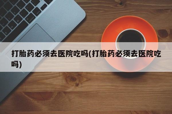 堕胎药药店购买微信联系方式打胎药必须去医院吃吗(打胎药必须去医院吃吗)