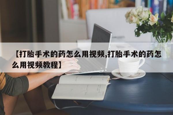 堕胎药药店购买微信联系方式【打胎手术的药怎么用视频,打胎手术的药怎么用视频教程】