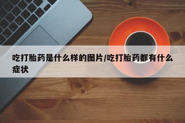 堕胎药药店购买微信联系方式吃打胎药是什么样的图片/吃打胎药都有什么症状