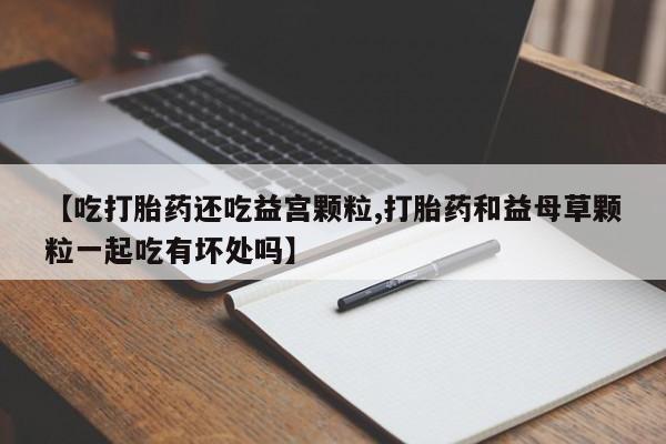 堕胎药药店购买微信联系方式【吃打胎药还吃益宫颗粒,打胎药和益母草颗粒一起吃有坏处吗】