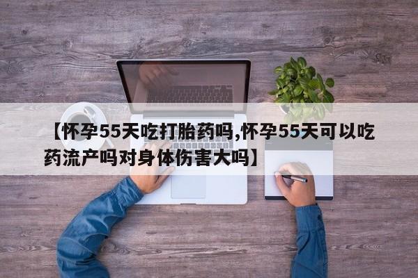 堕胎药药店购买微信联系方式【怀孕55天吃打胎药吗,怀孕55天可以吃药流产吗对身体伤害大吗】