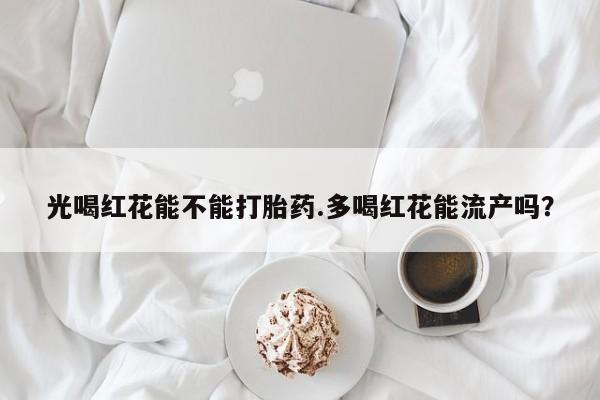 堕胎药药店购买微信联系方式光喝红花能不能打胎药.多喝红花能流产吗？