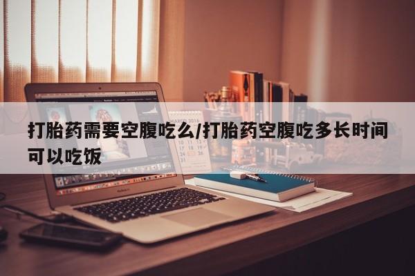 堕胎药药店购买微信联系方式打胎药需要空腹吃么/打胎药空腹吃多长时间可以吃饭