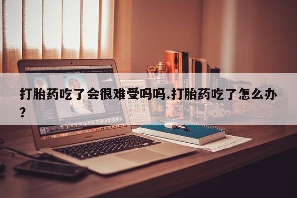 堕胎药药店购买微信联系方式打胎药吃了会很难受吗吗.打胎药吃了怎么办？