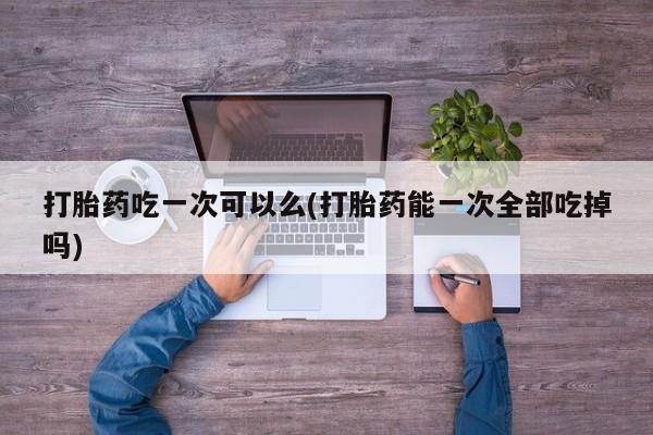 堕胎药药店购买微信联系方式打胎药吃一次可以么(打胎药能一次全部吃掉吗)