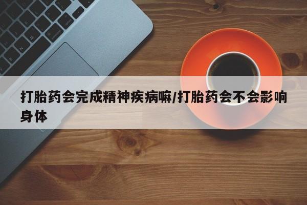 堕胎药药店购买微信联系方式打胎药会完成精神疾病嘛/打胎药会不会影响身体