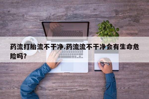 堕胎药药店购买微信联系方式药流打胎流不干净.药流流不干净会有生命危险吗？